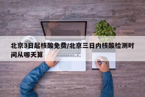 北京3日起核酸免费/北京三日内核酸检测时间从哪天算