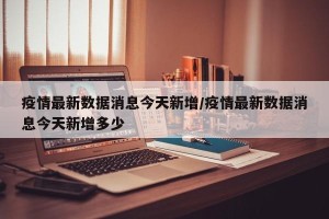 疫情最新数据消息今天新增/疫情最新数据消息今天新增多少