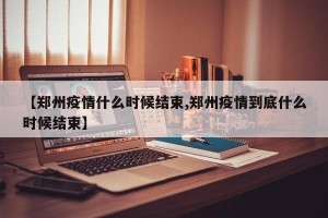 【郑州疫情什么时候结束,郑州疫情到底什么时候结束】