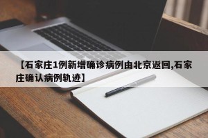【石家庄1例新增确诊病例由北京返回,石家庄确认病例轨迹】
