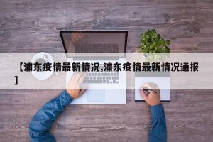 【浦东疫情最新情况,浦东疫情最新情况通报】