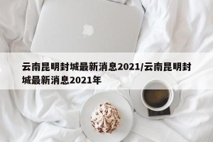 云南昆明封城最新消息2021/云南昆明封城最新消息2021年
