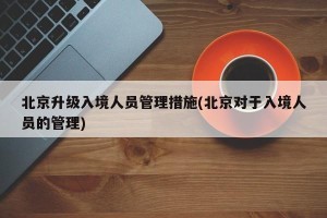 北京升级入境人员管理措施(北京对于入境人员的管理)