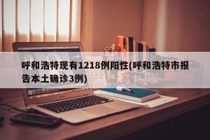 呼和浩特现有1218例阳性(呼和浩特市报告本土确诊3例)