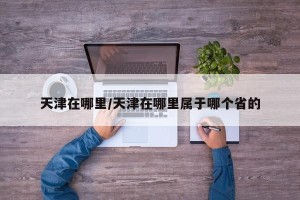 天津在哪里/天津在哪里属于哪个省的