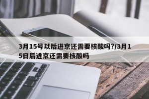 3月15号以后进京还需要核酸吗?/3月15日后进京还需要核酸吗