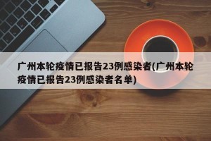 广州本轮疫情已报告23例感染者(广州本轮疫情已报告23例感染者名单)