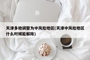 天津多地调整为中风险地区(天津中风险地区什么时候能解除)