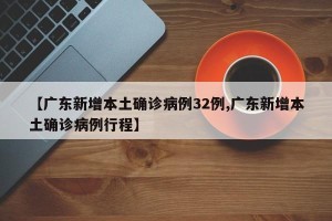 【广东新增本土确诊病例32例,广东新增本土确诊病例行程】
