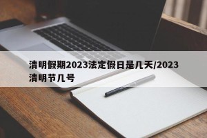 清明假期2023法定假日是几天/2023清明节几号