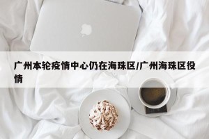 广州本轮疫情中心仍在海珠区/广州海珠区役情