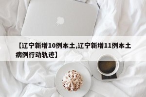 【辽宁新增10例本土,辽宁新增11例本土病例行动轨迹】