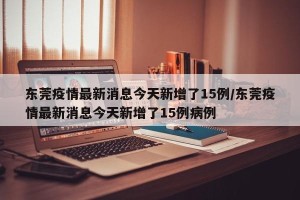东莞疫情最新消息今天新增了15例/东莞疫情最新消息今天新增了15例病例