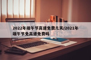 2022年端午节高速免费几天/2021年端午节免高速免费吗