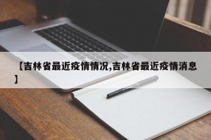 【吉林省最近疫情情况,吉林省最近疫情消息】