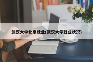 武汉大学北京就业(武汉大学就业状况)