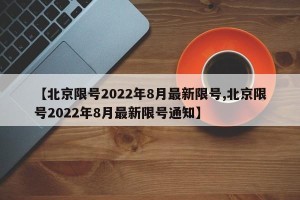 【北京限号2022年8月最新限号,北京限号2022年8月最新限号通知】
