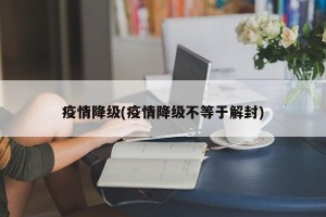 疫情降级(疫情降级不等于解封)
