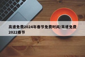高速免费2024年春节免费时间/高速免费2022春节