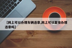 【网上可以办理车辆违章,网上可以直接办理违章吗】