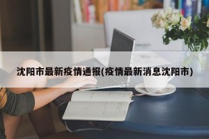 沈阳市最新疫情通报(疫情最新消息沈阳市)