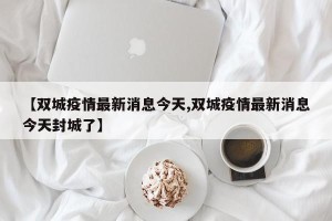 【双城疫情最新消息今天,双城疫情最新消息今天封城了】