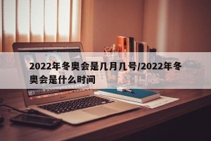 2022年冬奥会是几月几号/2022年冬奥会是什么时间