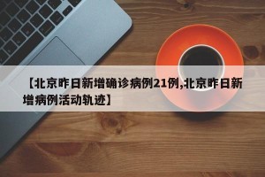【北京昨日新增确诊病例21例,北京昨日新增病例活动轨迹】