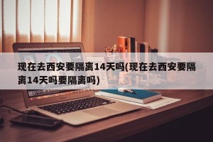 现在去西安要隔离14天吗(现在去西安要隔离14天吗要隔离吗)