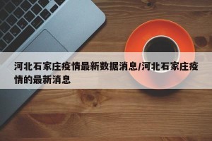 河北石家庄疫情最新数据消息/河北石家庄疫情的最新消息