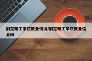荆楚理工学院就业情况/荆楚理工学院就业信息网