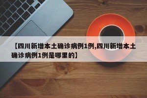【四川新增本土确诊病例1例,四川新增本土确诊病例1例是哪里的】
