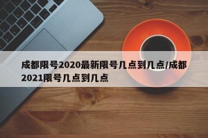 成都限号2020最新限号几点到几点/成都2021限号几点到几点