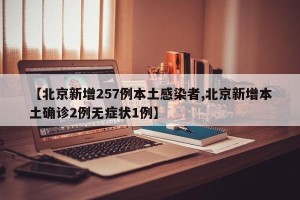 【北京新增257例本土感染者,北京新增本土确诊2例无症状1例】