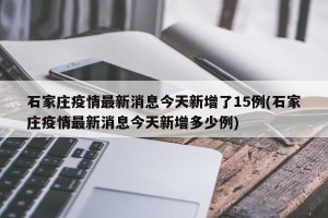 石家庄疫情最新消息今天新增了15例(石家庄疫情最新消息今天新增多少例)