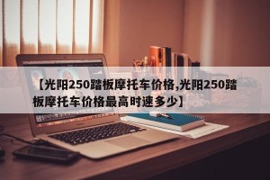 【光阳250踏板摩托车价格,光阳250踏板摩托车价格最高时速多少】