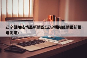 辽宁朝阳疫情最新情况(辽宁朝阳疫情最新报道沈阳)