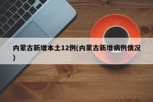 内蒙古新增本土12例(内蒙古新增病例情况)