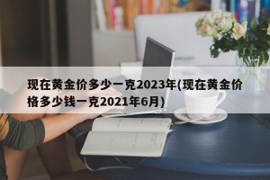 现在黄金价多少一克2023年(现在黄金价格多少钱一克2021年6月)