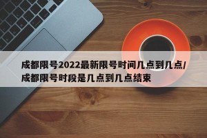 成都限号2022最新限号时间几点到几点/成都限号时段是几点到几点结束