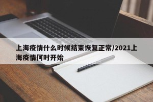 上海疫情什么时候结束恢复正常/2021上海疫情何时开始