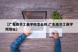 【广东南华工商学校怎么样,广东南华工商学院地址】