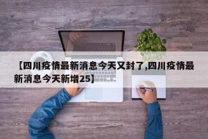 【四川疫情最新消息今天又封了,四川疫情最新消息今天新增25】