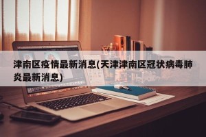 津南区疫情最新消息(天津津南区冠状病毒肺炎最新消息)