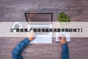 【广西疫情,广西疫情最新消息今天封城了】