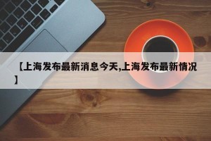 【上海发布最新消息今天,上海发布最新情况】