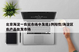 北京海淀一农贸市场中发现1例阳性/海淀区农产品批发市场