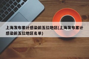 上海发布累计感染前五位地区(上海发布累计感染前五位地区名单)