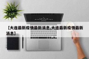 【大连最新疫情最新消息,大连最新疫情最新消息】