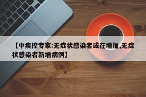 【中疾控专家:无症状感染者或在增加,无症状感染者新增病例】